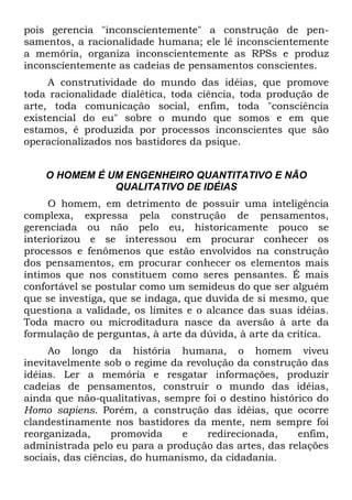 pois gerencia "inconscientemente" a construção de pen-
samentos, a racionalidade humana; ele lê inconscientemente
a memória, organiza inconscientemente as RPSs e produz
inconscientemente as cadeias de pensamentos conscientes.
A construtividade do mundo das idéias, que promove
toda racionalidade dialética, toda ciência, toda produção de
arte, toda comunicação social, enfim, toda "consciência
existencial do eu" sobre o mundo que somos e em que
estamos, é produzida por processos inconscientes que são
operacionalizados nos bastidores da psique.
O HOMEM É UM ENGENHEIRO QUANTITATIVO E NÃO
QUALITATIVO DE IDÉIAS
O homem, em detrimento de possuir uma inteligência
complexa, expressa pela construção de pensamentos,
gerenciada ou não pelo eu, historicamente pouco se
interiorizou e se interessou em procurar conhecer os
processos e fenômenos que estão envolvidos na construção
dos pensamentos, em procurar conhecer os elementos mais
íntimos que nos constituem como seres pensantes. É mais
confortável se postular como um semideus do que ser alguém
que se investiga, que se indaga, que duvida de si mesmo, que
questiona a validade, os limites e o alcance das suas idéias.
Toda macro ou microditadura nasce da aversão à arte da
formulação de perguntas, à arte da dúvida, à arte da crítica.
Ao longo da história humana, o homem viveu
inevitavelmente sob o regime da revolução da construção das
idéias. Ler a memória e resgatar informações, produzir
cadeias de pensamentos, construir o mundo das idéias,
ainda que não-qualitativas, sempre foi o destino histórico do
Homo sapiens. Porém, a construção das idéias, que ocorre
clandestinamente nos bastidores da mente, nem sempre foi
reorganizada, promovida e redirecionada, enfim,
administrada pelo eu para a produção das artes, das relações
sociais, das ciências, do humanismo, da cidadania.
 