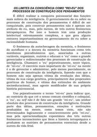 OS LIMITES DA CONSCIÊNCIA COMO "REI-EU" DOS
PROCESSOS DE CONSTRUÇÃO DOS PENSAMENTOS
É difícil realizar a conquista psicossocial das funções
mais nobres da inteligência. O gerenciamento do eu sobre os
processos de construção dos pensamentos é difícil de ser
conquistado, pois construir pensamentos não é apenas um
atributo do eu, mas, pelo menos, de três outros fenômenos
intrapsíquicos. Por isso o homem tem uma produção
intelectual extremamente complexa, o que gera alguns
entraves importantíssimos no gerenciamento do eu sobre a
racionalidade humana.
O fenômeno da autochecagem da memória, o fenômeno
do autofluxo e a âncora da memória funcionam como três
mordomos psicodinâmicos que, associados a outras
variáveis, organizam, nutrem e educam o "eu" como o grande
gerenciador e redirecionador dos processos de construção da
inteligência. Chamarei o "eu" pejorativamente, neste tópico,
de "rei-eu". O exercício mais importante do "rei-eu" na mente
é o de gerenciar e administrar, pelo menos parcialmente, os
processos de construção da inteligência, fazendo com que o
homem não seja apenas vítima da revolução das idéias,
vítima da sua carga genética, principalmente das propensões
genéticas do humor, e vítima dos estímulos do ambiente
socioeducacional, mas agente modificador de sua própria
história psicossocial.
Uso pejorativamente o termo "rei-eu" para indicar que,
ao contrário do que crê o senso comum científico e coloquial,
o "eu", ou self não é de fato um grande "rei-eu", um senhor
absoluto dos processos de construção da inteligência. Grande
parte das idéias, pensamentos, emoções e motivações
produzidos na mente, como temos visto, não são
determinados logicamente e conscientemente pelo "rei-eu",
mas pela operacionalização espontânea dos três outros
fenômenos inconscientes que lêem a história intrapsíquica e
produzem as matrizes de pensamentos essenciais desde a
aurora da vida fetal.
 