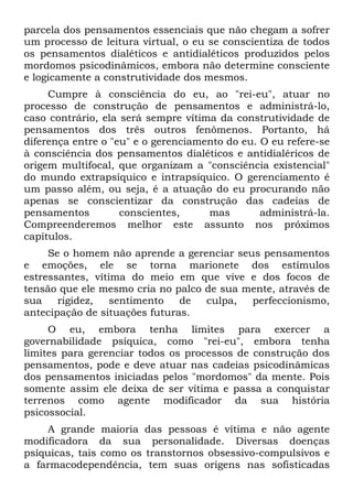 parcela dos pensamentos essenciais que não chegam a sofrer
um processo de leitura virtual, o eu se conscientiza de todos
os pensamentos dialéticos e antidialéticos produzidos pelos
mordomos psicodinâmicos, embora não determine consciente
e logicamente a construtividade dos mesmos.
Cumpre à consciência do eu, ao "rei-eu", atuar no
processo de construção de pensamentos e administrá-lo,
caso contrário, ela será sempre vítima da construtividade de
pensamentos dos três outros fenômenos. Portanto, há
diferença entre o "eu" e o gerenciamento do eu. O eu refere-se
à consciência dos pensamentos dialéticos e antidialéricos de
origem multifocal, que organizam a "consciência existencial"
do mundo extrapsíquico e intrapsíquico. O gerenciamento é
um passo além, ou seja, é a atuação do eu procurando não
apenas se conscientizar da construção das cadeias de
pensamentos conscientes, mas administrá-la.
Compreenderemos melhor este assunto nos próximos
capítulos.
Se o homem não aprende a gerenciar seus pensamentos
e emoções, ele se torna marionete dos estímulos
estressantes, vítima do meio em que vive e dos focos de
tensão que ele mesmo cria no palco de sua mente, através de
sua rigidez, sentimento de culpa, perfeccionismo,
antecipação de situações futuras.
O eu, embora tenha limites para exercer a
governabilidade psíquica, como "rei-eu", embora tenha
limites para gerenciar todos os processos de construção dos
pensamentos, pode e deve atuar nas cadeias psicodinâmicas
dos pensamentos iniciadas pelos "mordomos" da mente. Pois
somente assim ele deixa de ser vítima e passa a conquistar
terrenos como agente modificador da sua história
psicossocial.
A grande maioria das pessoas é vítima e não agente
modificadora da sua personalidade. Diversas doenças
psíquicas, tais como os transtornos obsessivo-compulsivos e
a farmacodependência, tem suas origens nas sofisticadas
 