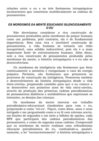 relações entre o eu e os três fenômenos intrapsíquicos
inconscientes que constroem multifocalmente as cadeias de
pensamentos.
OS MORDOMOS DA MENTE EDUCANDO SILENCIOSAMENTE
O EU
Não deveríamos considerar a rica construção de
pensamentos produzidos pelos mordomos da psique humana
como um problema; pelo contrário, ela é de fundamental
importância. Sem essa rica e inevitável construção de
pensamentos, a vida humana se tornaria um tédio
insuportável, uma solidão indescritível, pois ela é a mais
importante fonte de entretenimento humano. Além disso,
sem a rica construção de pensamentos produzida pelos
mordomos da mente, a história intrapsíquica e o eu não se
desenvolveriam.
Os mordomos da inteligência são fenômenos que lêem
continuamente a memória e reorganizam o caos da energia
psíquica. Portanto, são fenômenos que promovem os
processos de construção da inteligência. Promovem também
o desenvolvimento da história intrapsíquica desde a vida
intra-uterina, preparando caminho para que o eu comece a
se desenvolver nos primeiros anos de vida extra-uterina,
através da produção das primeiras cadeias psicodinâmicas
de pensamentos dialéticos e antidialéticos que expressam as
intenções, os desejos das crianças.
Os mordomos da mente exercem um trabalho
psicodinâmico-educacional clandestino para com o eu,
preparando-a como "rei-eu". Fiquei, como disse, anos e anos
intrigado e me perguntando como o eu lê com extremo acerto,
em frações de segundos e em meio a bilhões de opções, cada
RPS que participará das cadeias psicodinâmicas dos
pensamentos, e como ele organiza essas cadeias. Compreendi
que os mordomos da mente realizam uma refinadíssima
educação psicodinâmica do eu, conduzindo-a, paulati-
namente, a ler "inconscientemente" a história intrapsíquica e
 