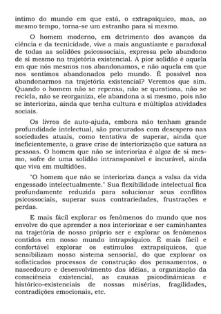 íntimo do mundo em que está, o extrapsíquico, mas, ao
mesmo tempo, torna-se um estranho para si mesmo.
O homem moderno, em detrimento dos avanços da
ciência e da tecnicidade, vive a mais angustiante e paradoxal
de todas as solidões psicossociais, expressa pelo abandono
de si mesmo na trajetória existencial. A pior solidão é aquela
em que nós mesmos nos abandonamos, e não aquela em que
nos sentimos abandonados pelo mundo. É possível nos
abandonarmos na trajetória existencial? Veremos que sim.
Quando o homem não se repensa, não se questiona, não se
recicla, não se reorganiza, ele abandona a si mesmo, pois não
se interioriza, ainda que tenha cultura e múltiplas atividades
sociais.
Os livros de auto-ajuda, embora não tenham grande
profundidade intelectual, são procurados com desespero nas
sociedades atuais, como tentativa de superar, ainda que
ineficientemente, a grave crise de interiorização que satura as
pessoas. O homem que não se interioriza é algoz de si mes-
mo, sofre de uma solidão intransponível e incurável, ainda
que viva em multidões.
"O homem que não se interioriza dança a valsa da vida
engessado intelectualmente." Sua flexibilidade intelectual fica
profundamente reduzida para solucionar seus conflitos
psicossociais, superar suas contrariedades, frustrações e
perdas.
E mais fácil explorar os fenômenos do mundo que nos
envolve do que aprender a nos interiorizar e ser caminhantes
na trajetória de nosso próprio ser e explorar os fenômenos
contidos em nosso mundo intrapsíquico. É mais fácil e
confortável explorar os estímulos extrapsíquicos, que
sensibilizam nosso sistema sensorial, do que explorar os
sofisticados processos de construção dos pensamentos, o
nascedouro e desenvolvimento das idéias, a organização da
consciência existencial, as causas psicodinâmicas e
histórico-existenciais de nossas misérias, fragilidades,
contradições emocionais, etc.
 