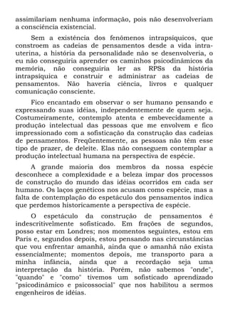 assimilariam nenhuma informação, pois não desenvolveriam
a consciência existencial.
Sem a existência dos fenômenos intrapsíquicos, que
constroem as cadeias de pensamentos desde a vida intra-
uterina, a história da personalidade não se desenvolveria, o
eu não conseguiria aprender os caminhos psicodinâmicos da
memória, não conseguiria ler as RPSs da história
intrapsíquica e construir e administrar as cadeias de
pensamentos. Não haveria ciência, livros e qualquer
comunicação consciente.
Fico encantado em observar o ser humano pensando e
expressando suas idéias, independentemente de quem seja.
Costumeiramente, contemplo atenta e embevecidamente a
produção intelectual das pessoas que me envolvem e fico
impressionado com a sofisticação da construção das cadeias
de pensamentos. Freqüentemente, as pessoas não têm esse
tipo de prazer, de deleite. Elas não conseguem contemplar a
produção intelectual humana na perspectiva de espécie.
A grande maioria dos membros da nossa espécie
desconhece a complexidade e a beleza ímpar dos processos
de construção do mundo das idéias ocorridos em cada ser
humano. Os laços genéticos nos acusam como espécie, mas a
falta de contemplação do espetáculo dos pensamentos indica
que perdemos historicamente a perspectiva de espécie.
O espetáculo da construção de pensamentos é
indescritivelmente sofisticado. Em frações de segundos,
posso estar em Londres; nos momentos seguintes, estou em
Paris e, segundos depois, estou pensando nas circunstâncias
que vou enfrentar amanhã, ainda que o amanhã não exista
essencialmente; momentos depois, me transporto para a
minha infância, ainda que a recordação seja uma
interpretação da história. Porém, não sabemos "onde",
"quando" e "como" tivemos um sofisticado aprendizado
"psicodinâmico e psicossocial" que nos habilitou a sermos
engenheiros de idéias.
 