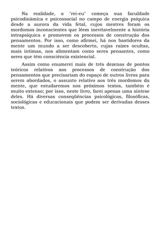 Na realidade, o "rei-eu" começa sua faculdade
psicodinâmica e psicossocial no campo de energia psíquica
desde a aurora da vida fetal, cujos mestres foram os
mordomos inconscientes que lêem inevitavelmente a história
intrapsíquica e promovem os processos de construção dos
pensamentos. Por isso, como afirmei, há nos bastidores da
mente um mundo a ser descoberto, cujas raízes ocultas,
mais íntimas, nos alimentam como seres pensantes, como
seres que têm consciência existencial.
Assim como enumerei mais de três dezenas de pontos
teóricos relativos aos processos de construção dos
pensamentos que precisariam do espaço de outros livros para
serem abordados, o assunto relativo aos três mordomos da
mente, que estudaremos nos próximos textos, também é
muito extenso; por isso, neste livro, farei apenas uma síntese
deles. Há diversas conseqüências psicológicas, filosóficas,
sociológicas e educacionais que podem ser derivadas desses
textos.
 