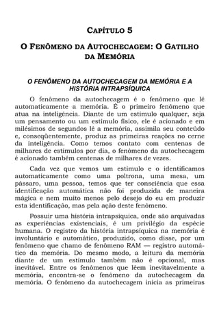 CAPÍTULO 5
O FENÔMENO DA AUTOCHECAGEM: O GATILHO
DA MEMÓRIA
O FENÔMENO DA AUTOCHECAGEM DA MEMÓRIA E A
HISTÓRIA INTRAPSÍQUICA
O fenômeno da autochecagem é o fenômeno que lê
automaticamente a memória. É o primeiro fenômeno que
atua na inteligência. Diante de um estímulo qualquer, seja
um pensamento ou um estímulo físico, ele é acionado e em
milésimos de segundos lê a memória, assimila seu conteúdo
e, conseqüentemente, produz as primeiras reações no cerne
da inteligência. Como temos contato com centenas de
milhares de estímulos por dia, o fenômeno da autochecagem
é acionado também centenas de milhares de vezes.
Cada vez que vemos um estímulo e o identificamos
automaticamente como uma poltrona, uma mesa, um
pássaro, uma pessoa, temos que ter consciência que essa
identificação automática não foi produzida de maneira
mágica e nem muito menos pelo desejo do eu em produzir
esta identificação, mas pela ação deste fenômeno.
Possuir uma história intrapsíquica, onde são arquivadas
as experiências existenciais, é um privilégio da espécie
humana. O registro da história intrapsíquica na memória é
involuntário e automático, produzido, como disse, por um
fenômeno que chamo de fenômeno RAM — registro automá-
tico da memória. Do mesmo modo, a leitura da memória
diante de um estímulo também não é opcional, mas
inevitável. Entre os fenômenos que lêem inevitavelmente a
memória, encontra-se o fenômeno da autochecagem da
memória. O fenômeno da autochecagem inicia as primeiras
 