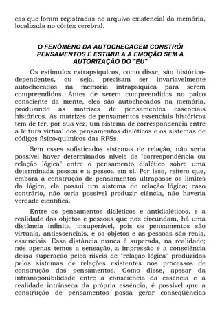 cas que foram registradas no arquivo existencial da memória,
localizada no córtex cerebral.
O FENÔMENO DA AUTOCHECAGEM CONSTRÓI
PENSAMENTOS E ESTIMULA A EMOÇÃO SEM A
AUTORIZAÇÃO DO "EU"
Os estímulos extrapsíquicos, como disse, são histórico-
dependentes, ou seja, precisam ser invariavelmente
autochecados na memória intrapsíquica para serem
compreendidos. Antes de serem compreendidos no palco
consciente da mente, eles são autochecados na memória,
produzindo as matrizes de pensamentos essenciais
históricos. As matrizes de pensamentos essenciais históricos
têm de ter, por sua vez, um sistema de correspondência entre
a leitura virtual dos pensamentos dialéticos e os sistemas de
códigos fisico-químicos das RPSs.
Sem esses sofisticados sistemas de relação, não seria
possível haver determinados níveis de "correspondência ou
relação lógica" entre o pensamento dialético sobre uma
determinada pessoa e a pessoa em si. Por isso, reitero que,
embora a construção de pensamentos ultrapasse os limites
da lógica, ela possui um sistema de relação lógica; caso
contrário, não seria possível produzir ciência, não haveria
verdade científica.
Entre os pensamentos dialéticos e antidialéticos, e a
realidade dos objetos e pessoas que nos circundam, há uma
distância infinita, insuperável, pois os pensamentos são
virtuais, antiessenciais, e os objetos e as pessoas são reais,
essenciais. Essa distância nunca é superada, na realidade;
nós apenas temos a sensação, a impressão e a consciência
dessa superação pelos níveis de "relação lógica" produzidos
pelos sistemas de relações existentes nos processos de
construção dos pensamentos. Como disse, apesar da
intransponibilidade entre a consciência da essência e a
realidade intrínseca da própria essência, é possível que a
construção de pensamentos possa gerar conseqüências
 