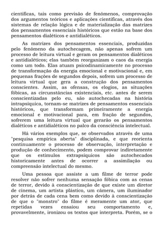 científicas, tais como previsão de fenômenos, comprovação
dos argumentos teóricos e aplicações científicas, através dos
sistemas de relação lógica e de materialização das matrizes
dos pensamentos essenciais históricos que estão na base dos
pensamentos dialéticos e antidialéticos.
As matrizes dos pensamentos essenciais, produzidas
pelo fenômeno da autochecagem, não apenas sofrem um
processo de leitura virtual e geram os pensamentos dialéticos
e antidialéticos; elas também reorganizam o caos da energia
como um todo. Elas atuam psicodinamicamente no processo
de transformação da energia emocional e motivacional e, em
pequenas frações de segundos depois, sofrem um processo de
leitura virtual que gera a construção dos pensamentos
conscientes. Assim, as ofensas, os elogios, as situações
fóbicas, as circunstâncias existenciais, etc. antes de serem
conscientizadas pelo eu, são autochecadas na história
intrapsíquica, tornam-se matrizes de pensamentos essenciais
históricos, que transformam primeiramente a energia
emocional e motivacional para, em fração de segundos,
sofrerem uma leitura virtual que gerarão os pensamentos
dialéticos e antidialéticos no palco da consciência intelectual.
Há vários exemplos que, se observados através de uma
"pesquisa empírica aberta" disciplinada, e que reorienta
continuamente o processo de observação, interpretação e
produção de conhecimento, podem comprovar indiretamente
que os estímulos extrapsíquicos são autochecados
historicamente antes de ocorrer a assimilação ou
compreensão intelectual do mesmo.
Uma pessoa que assiste a um filme de terror pode
resolver não sofrer nenhuma sensação fóbica com as cenas
de terror, devido à conscientização de que existe um diretor
de cinema, um artista plástico, um câmera, um iluminador
por detrás de cada cena bem como devido à conscientização
de que o "monstro" do filme é meramente um ator, que
repetidas vezes ensaiou seu comportamento e,
provavelmente, ironizou os textos que interpreta. Porém, se o
 