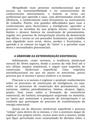 Mergulhado num processo socioeducacional que se
ancora na transmissibilidade e no construtivismo do
conhecimento exteriorizante, o homem se torna um
profissional que aprende a usar, com determinados níveis de
eficiência, o conhecimento como ferramenta ou instrumento
de trabalho. Porém, tem grandes dificuldades para usar o
conhecimento para desenvolver a inteligência: aprender a
percorrer as avenidas da sua própria mente, conhecer os
limites e alcance básicos da construção de pensamentos,
regular seu processo de interpretação através da democracia
das idéias e tornar-se um pensador humanista, que trabalha
com dignidade seus erros, dores, perdas e frustrações, e
aprende a se colocar no lugar do "outro" e a perceber suas
dores e necessidades psicossociais.
A SÍNDROME DA EXTERIORIZAÇÃO EXISTENCIAL
Infelizmente, como veremos, a tendência intelectual
natural do Homo sapiens, desde a aurora da vida fetal até o
seu último suspiro existencial, é seguir uma trajetória de
construção intelectual superficial. Uma trajetória
socioeducacional em que ele pouco se interioriza, pouco
procura por si mesmo e pouco conhece a si mesmo.
Procurar a si mesmo é explorar e produzir conhecimento
sobre os processos de construção da inteligência, ou seja,
sobre os processos de construção dos pensamentos, sua
natureza, cadeias psicodinâmicas, limites, alcance, lógica,
práxis, bem como sobre a formação da consciência
existencial, da história intrapsíquica arquivada na memória,
as bases que sustentam o processo de interpretação e as
variáveis que participam do processo de transformação da
energia emocional.
Quem sai do discurso intelectual superficial e procura
"velejar" para dentro de si mesmo, e vive a aventura ímpar de
explorar sua própria mente, nunca mais será o mesmo, ainda
que fique perturbado num emaranhado de dúvidas sobre o
 