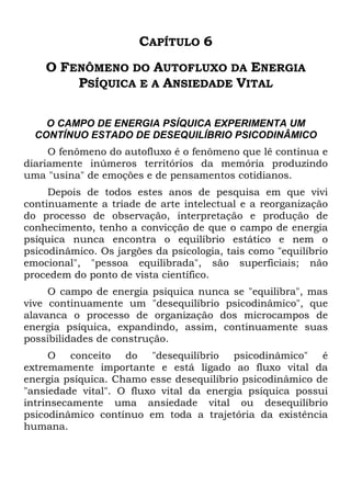 CAPÍTULO 6
O FENÔMENO DO AUTOFLUXO DA ENERGIA
PSÍQUICA E A ANSIEDADE VITAL
O CAMPO DE ENERGIA PSÍQUICA EXPERIMENTA UM
CONTÍNUO ESTADO DE DESEQUILÍBRIO PSICODINÂMICO
O fenômeno do autofluxo é o fenômeno que lê continua e
diariamente inúmeros territórios da memória produzindo
uma "usina" de emoções e de pensamentos cotidianos.
Depois de todos estes anos de pesquisa em que vivi
continuamente a tríade de arte intelectual e a reorganização
do processo de observação, interpretação e produção de
conhecimento, tenho a convicção de que o campo de energia
psíquica nunca encontra o equilíbrio estático e nem o
psicodinâmico. Os jargões da psicologia, tais como "equilíbrio
emocional", "pessoa equilibrada", são superficiais; não
procedem do ponto de vista científico.
O campo de energia psíquica nunca se "equilibra", mas
vive continuamente um "desequilíbrio psicodinâmico", que
alavanca o processo de organização dos microcampos de
energia psíquica, expandindo, assim, continuamente suas
possibilidades de construção.
O conceito do "desequilíbrio psicodinâmico" é
extremamente importante e está ligado ao fluxo vital da
energia psíquica. Chamo esse desequilíbrio psicodinâmico de
"ansiedade vital". O fluxo vital da energia psíquica possui
intrinsecamente uma ansiedade vital ou desequilíbrio
psicodinâmico contínuo em toda a trajetória da existência
humana.
 