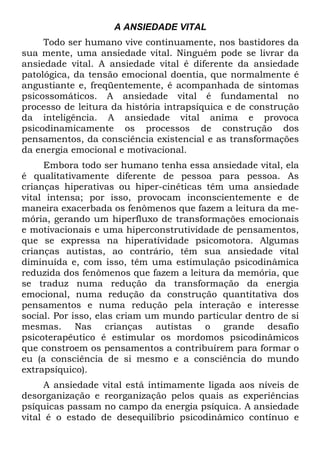 A ANSIEDADE VITAL
Todo ser humano vive continuamente, nos bastidores da
sua mente, uma ansiedade vital. Ninguém pode se livrar da
ansiedade vital. A ansiedade vital é diferente da ansiedade
patológica, da tensão emocional doentia, que normalmente é
angustiante e, freqüentemente, é acompanhada de sintomas
psicossomáticos. A ansiedade vital é fundamental no
processo de leitura da história intrapsíquica e de construção
da inteligência. A ansiedade vital anima e provoca
psicodinamicamente os processos de construção dos
pensamentos, da consciência existencial e as transformações
da energia emocional e motivacional.
Embora todo ser humano tenha essa ansiedade vital, ela
é qualitativamente diferente de pessoa para pessoa. As
crianças hiperativas ou hiper-cinéticas têm uma ansiedade
vital intensa; por isso, provocam inconscientemente e de
maneira exacerbada os fenômenos que fazem a leitura da me-
mória, gerando um hiperfluxo de transformações emocionais
e motivacionais e uma hiperconstrutividade de pensamentos,
que se expressa na hiperatívidade psicomotora. Algumas
crianças autistas, ao contrário, têm sua ansiedade vital
diminuída e, com isso, têm uma estimulação psicodinâmica
reduzida dos fenômenos que fazem a leitura da memória, que
se traduz numa redução da transformação da energia
emocional, numa redução da construção quantitativa dos
pensamentos e numa redução pela interação e interesse
social. Por isso, elas criam um mundo particular dentro de si
mesmas. Nas crianças autistas o grande desafio
psicoterapêutico é estimular os mordomos psicodinâmicos
que constroem os pensamentos a contribuírem para formar o
eu (a consciência de si mesmo e a consciência do mundo
extrapsíquico).
A ansiedade vital está intimamente ligada aos níveis de
desorganização e reorganização pelos quais as experiências
psíquicas passam no campo da energia psíquica. A ansiedade
vital é o estado de desequilíbrio psicodinâmico contínuo e
 