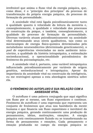 irrefreável que anima o fluxo vital da energia psíquica, que,
como disse, é o "princípio dos princípios" do processo de
transformação da própria energia psíquica, do processo de
formação da personalidade.
A ansiedade vital está ligada psicodinamicamente tanto
à qualidade quanto à velocidade da leitura da memória e,
conseqüentemente, à qualidade e velocidade dos processos
de construção da psique, e também, conseqüentemente, à
qualidade do processo de formação da personalidade.
Diversas variáveis atuam psicodinamicamente na ansiedade
vital determinando seus níveis qualitativos, tais como os
microcampos de energia físico-química determinadas pelo
metabolismo neuroendócrino (determinado geneticamente), o
pool de experiências vivenciadas no meio ambiente intra-
uterino, a qualidade da história intrapsíquica, a estimulação
socioeducacional, a operacionalidade psicodinâmica do
fenômeno da psicoadaptação, etc.
A ansiedade vital é, portanto, uma variável intrapsíquica
influenciada psicodinamicamente por variáveis de origem
genética, socioeducacional e intrapsíquica. Apesar da
importância da ansiedade vital na construção da inteligência,
eu me restringirei apenas a esta abordagem sintética sobre
ela.
O FENÔMENO DO AUTOFLUXO E SUA RELAÇÃO COM A
ANSIEDADE VITAL
O autofluxo é uma palavra conjugada que aqui significa
um fluxo por si mesmo, um fluxo espontâneo e contínuo.
Fenômeno do autofluxo é uma expressão que representa um
conjunto de fenômenos que atua nos bastidores da mente
humana e que financia um fluxo espontâneo e inevitável da
energia psíquica, gerando continuamente uma produção de
pensamentos, idéias, motivações, emoções. A energia
psíquica está continuamente fluindo ou se transformando na
forma de pensamentos e emoções. Cada pensamento e
emoção produzida no campo da energia psíquica se
 