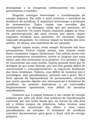 desorganiza e se reorganiza continuamente em outros
pensamentos e emoções.
Ninguém consegue interromper a transformação da
energia psíquica. Ela sofre a ação contínua e inevitável do
fenômeno do autofluxo. É impossível interromper a produção
de pensamentos. Todos viajam nas avenidas dos
pensamentos e se desligam, ainda que por instantes, do
mundo concreto. Os juízes viajam enquanto julgam os réus.
Os psicoterapeutas, por mais atentos que sejam, viajam
enquanto atendem seus pacientes. Os cientistas viajam
enquanto pesquisam. As crianças viajam no mundo dos seus
sonhos. Os idosos, nas trajetórias do seu passado.
Alguns viajam muito, estão sempre flutuando nos seus
pensamentos. Outros viajam menos, mas mesmo assim
fazem constantes viagens intelectuais. Uns sofrem muito com
seus pensamentos traumáticos, outros se alegram com suas
idéias, pois elas estimulam seus projetos. Uns pensam e logo
se concentram nas suas tarefas. Outros pensam tanto que se
desligam do que estão fazendo, por isso têm grande déficit de
concentração e, conseqüentemente, se esquecem facilmente
dos fatos cotidianos. Todavia, esse déficit de memória não é
neurológico, mas psicodinâmico, portanto não é grave. Ele é
fruto apenas da hiperprodução de pensamentos, situação
que ocorre quando alguém vive intensamente o fenômeno do
autofluxo. As pessoas hiperativas e as estressadas
freqüentemente apresentam esse déficit de memória
psicodinâmico.
Comentei que a psique humana é um campo de energia
psíquica que sofre um fluxo vital contínuo de transformação
essencial; por isso tenho falado que, da aurora da vida fetal
até o último suspiro da existência, todos vivemos uma
revolução da construção das idéias e uma usina
psicodinâmica de emoções. O fenômeno do autofluxo
contribui decisivamente para gerar o fluxo vital da energia
psíquica.
 