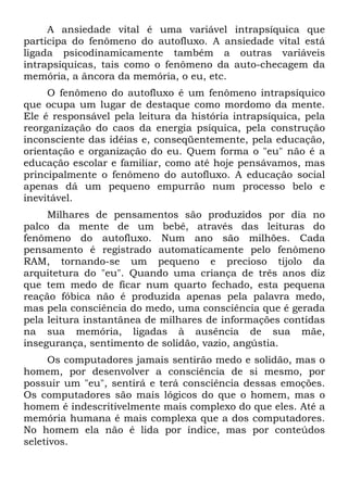 A ansiedade vital é uma variável intrapsíquica que
participa do fenômeno do autofluxo. A ansiedade vital está
ligada psicodinamicamente também a outras variáveis
intrapsíquicas, tais como o fenômeno da auto-checagem da
memória, a âncora da memória, o eu, etc.
O fenômeno do autofluxo é um fenômeno intrapsíquico
que ocupa um lugar de destaque como mordomo da mente.
Ele é responsável pela leitura da história intrapsíquica, pela
reorganização do caos da energia psíquica, pela construção
inconsciente das idéias e, conseqüentemente, pela educação,
orientação e organização do eu. Quem forma o "eu" não é a
educação escolar e familiar, como até hoje pensávamos, mas
principalmente o fenômeno do autofluxo. A educação social
apenas dá um pequeno empurrão num processo belo e
inevitável.
Milhares de pensamentos são produzidos por dia no
palco da mente de um bebê, através das leituras do
fenômeno do autofluxo. Num ano são milhões. Cada
pensamento é registrado automaticamente pelo fenômeno
RAM, tornando-se um pequeno e precioso tijolo da
arquitetura do "eu". Quando uma criança de três anos diz
que tem medo de ficar num quarto fechado, esta pequena
reação fóbica não é produzida apenas pela palavra medo,
mas pela consciência do medo, uma consciência que é gerada
pela leitura instantânea de milhares de informações contidas
na sua memória, ligadas à ausência de sua mãe,
insegurança, sentimento de solidão, vazio, angústia.
Os computadores jamais sentirão medo e solidão, mas o
homem, por desenvolver a consciência de si mesmo, por
possuir um "eu", sentirá e terá consciência dessas emoções.
Os computadores são mais lógicos do que o homem, mas o
homem é indescritivelmente mais complexo do que eles. Até a
memória humana é mais complexa que a dos computadores.
No homem ela não é lida por índice, mas por conteúdos
seletivos.
 
