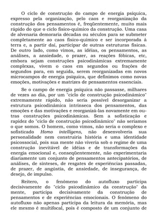 O ciclo de construção do campo de energia psíquica,
expresso pela organização, pelo caos e reorganização da
construção dos pensamentos é, freqüentemente, muito mais
rápido do que o ciclo fisico-químico da construção. Uma casa
de alvenaria demoraria décadas ou séculos para se submeter
completamente ao caos fisico-químico e ser incorporada à
terra e, a partir daí, participar de outras estruturas físicas.
De outro lado, como vimos, as idéias, os pensamentos, as
análises, a ansiedade, o prazer, as reações fóbicas, etc,
embora sejam construções psicodinâmicas extremamente
complexas, vivem o caos em segundos ou frações de
segundos para, em seguida, serem reorganizadas em novos
microcampos de energia psíquica, que definimos como novas
emoções, motivações e matrizes de pensamentos essenciais.
Se o campo de energia psíquica não passasse, milhares
de vezes ao dia, por um "ciclo de construção psicodinâmico"
extremamente rápido, não seria possível desorganizar a
estrutura psicodinâmica intrínseca dos pensamentos, das
emoções e das motivações e reorganizá-las novamente em ou-
tras construções psicodinâmicas. Sem a sofisticação e
rapidez do "ciclo de construção psicodinâmico" não seríamos
o que somos. O homem, como vimos, não seria o complexo e
sofisticado Homo intelligens, não desenvolveria sua
personalidade nem construiria história e uma identidade
psicossocial, pois sua mente não viveria sob o regime de uma
construção inevitável de idéias e de transformações da
energia emocional e, conseqüentemente, não experimentaria
diariamente um conjunto de pensamentos antecipatórios, de
análises, de sínteses, de resgates de experiências passadas,
de prazer, de angústia, de ansiedade, de insegurança, de
desejo, de impulso.
Reitero, o fenômeno do autofluxo participa
decisivamente do "ciclo psicodinâmico da construção" da
mente, participa decisivamente da construção de
pensamentos e de experiências emocionais. O fenômeno do
autofluxo não apenas participa da leitura da memória, mas
ele mesmo é multifocal, pois é composto de um conjunto de
 