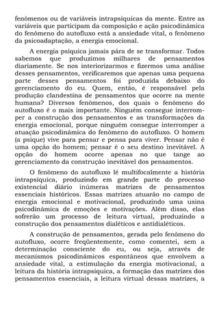 fenômenos ou de variáveis intrapsíquicas da mente. Entre as
variáveis que participam da composição e ação psicodinâmica
do fenômeno do autofluxo está a ansiedade vital, o fenômeno
da psicoadaptação, a energia emocional.
A energia psíquica jamais pára de se transformar. Todos
sabemos que produzimos milhares de pensamentos
diariamente. Se nos interiorizarmos e fizermos uma análise
desses pensamentos, verificaremos que apenas uma pequena
parte desses pensamentos foi produzida debaixo do
gerenciamento do eu. Quem, então, é responsável pela
produção clandestina de pensamentos que ocorre na mente
humana? Diversos fenômenos, dos quais o fenômeno do
autofluxo é o mais importante. Ninguém consegue interrom-
per a construção dos pensamentos e as transformações da
energia emocional, porque ninguém consegue interromper a
atuação psicodinâmica do fenômeno do autofluxo. O homem
(a psique) vive para pensar e pensa para viver. Pensar não é
uma opção do homem; pensar é o seu destino inevitável. A
opção do homem ocorre apenas no que tange ao
gerenciamento da construção inevitável dos pensamentos.
O fenômeno do autofluxo lê multifocalmente a história
intrapsíquica, produzindo em grande parte do processo
existencial diário inúmeras matrizes de pensamentos
essenciais históricos. Essas matrizes atuarão no campo de
energia emocional e motivacional, produzindo uma usina
psicodinâmica de emoções e motivações. Além disso, elas
sofrerão um processo de leitura virtual, produzindo a
construção dos pensamentos dialéticos e antidialéticos.
A construção de pensamentos, gerada pelo fenômeno do
autofluxo, ocorre freqüentemente, como comentei, sem a
determinação consciente do eu, ou seja, através de
mecanismos psicodinâmicos espontâneos que envolvem a
ansiedade vital, a estimulação da energia motivacional, a
leitura da história intrapsíquica, a formação das matrizes dos
pensamentos essenciais, a leitura virtual dessas matrizes, a
 