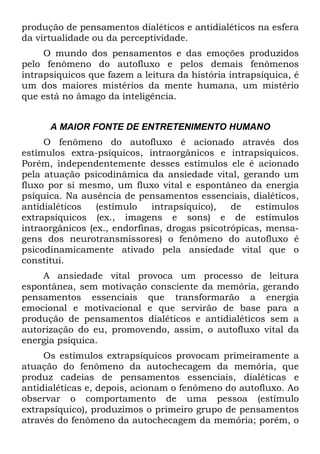 produção de pensamentos dialéticos e antidialéticos na esfera
da virtualidade ou da perceptividade.
O mundo dos pensamentos e das emoções produzidos
pelo fenômeno do autofluxo e pelos demais fenômenos
intrapsiquicos que fazem a leitura da história intrapsíquica, é
um dos maiores mistérios da mente humana, um mistério
que está no âmago da inteligência.
A MAIOR FONTE DE ENTRETENIMENTO HUMANO
O fenômeno do autofluxo é acionado através dos
estímulos extra-psíquicos, intraorgânicos e intrapsiquicos.
Porém, independentemente desses estímulos ele é acionado
pela atuação psicodinâmica da ansiedade vital, gerando um
fluxo por si mesmo, um fluxo vital e espontâneo da energia
psíquica. Na ausência de pensamentos essenciais, dialéticos,
antidialéticos (estímulo intrapsíquico), de estímulos
extrapsíquicos (ex., imagens e sons) e de estímulos
intraorgânicos (ex., endorfinas, drogas psicotrópicas, mensa-
gens dos neurotransmissores) o fenômeno do autofluxo é
psicodinamicamente ativado pela ansiedade vital que o
constitui.
A ansiedade vital provoca um processo de leitura
espontânea, sem motivação consciente da memória, gerando
pensamentos essenciais que transformarão a energia
emocional e motivacional e que servirão de base para a
produção de pensamentos dialéticos e antidialéticos sem a
autorização do eu, promovendo, assim, o autofluxo vital da
energia psíquica.
Os estímulos extrapsíquicos provocam primeiramente a
atuação do fenômeno da autochecagem da memória, que
produz cadeias de pensamentos essenciais, dialéticas e
antidialéticas e, depois, acionam o fenômeno do autofluxo. Ao
observar o comportamento de uma pessoa (estímulo
extrapsíquico), produzimos o primeiro grupo de pensamentos
através do fenômeno da autochecagem da memória; porém, o
 