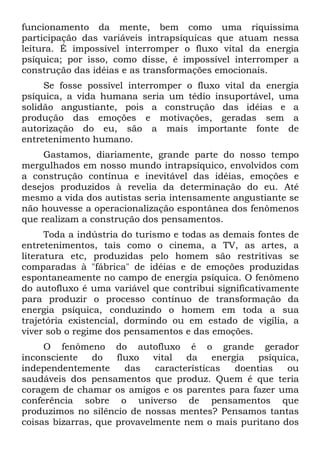 funcionamento da mente, bem como uma riquíssima
participação das variáveis intrapsíquicas que atuam nessa
leitura. É impossível interromper o fluxo vital da energia
psíquica; por isso, como disse, é impossível interromper a
construção das idéias e as transformações emocionais.
Se fosse possível interromper o fluxo vital da energia
psíquica, a vida humana seria um tédio insuportável, uma
solidão angustiante, pois a construção das idéias e a
produção das emoções e motivações, geradas sem a
autorização do eu, são a mais importante fonte de
entretenimento humano.
Gastamos, diariamente, grande parte do nosso tempo
mergulhados em nosso mundo intrapsíquico, envolvidos com
a construção contínua e inevitável das idéias, emoções e
desejos produzidos à revelia da determinação do eu. Até
mesmo a vida dos autistas seria intensamente angustiante se
não houvesse a operacionalização espontânea dos fenômenos
que realizam a construção dos pensamentos.
Toda a indústria do turismo e todas as demais fontes de
entretenimentos, tais como o cinema, a TV, as artes, a
literatura etc, produzidas pelo homem são restritivas se
comparadas à "fábrica" de idéias e de emoções produzidas
espontaneamente no campo de energia psíquica. O fenômeno
do autofluxo é uma variável que contribui significativamente
para produzir o processo contínuo de transformação da
energia psíquica, conduzindo o homem em toda a sua
trajetória existencial, dormindo ou em estado de vigília, a
viver sob o regime dos pensamentos e das emoções.
O fenômeno do autofluxo é o grande gerador
inconsciente do fluxo vital da energia psíquica,
independentemente das características doentias ou
saudáveis dos pensamentos que produz. Quem é que teria
coragem de chamar os amigos e os parentes para fazer uma
conferência sobre o universo de pensamentos que
produzimos no silêncio de nossas mentes? Pensamos tantas
coisas bizarras, que provavelmente nem o mais puritano dos
 