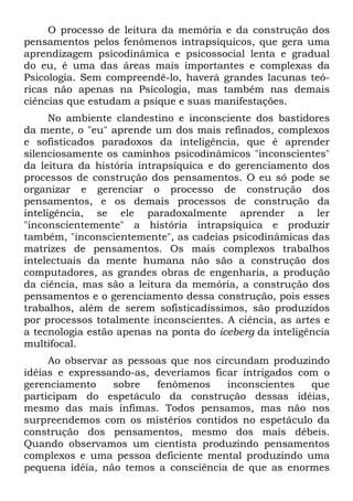 O processo de leitura da memória e da construção dos
pensamentos pelos fenômenos intrapsíquicos, que gera uma
aprendizagem psicodinâmica e psicossocial lenta e gradual
do eu, é uma das áreas mais importantes e complexas da
Psicologia. Sem compreendê-lo, haverá grandes lacunas teó-
ricas não apenas na Psicologia, mas também nas demais
ciências que estudam a psique e suas manifestações.
No ambiente clandestino e inconsciente dos bastidores
da mente, o "eu" aprende um dos mais refinados, complexos
e sofisticados paradoxos da inteligência, que é aprender
silenciosamente os caminhos psicodinâmicos "inconscientes"
da leitura da história intrapsíquica e do gerenciamento dos
processos de construção dos pensamentos. O eu só pode se
organizar e gerenciar o processo de construção dos
pensamentos, e os demais processos de construção da
inteligência, se ele paradoxalmente aprender a ler
"inconscientemente" a história intrapsíquica e produzir
também, "inconscientemente", as cadeias psicodinâmicas das
matrizes de pensamentos. Os mais complexos trabalhos
intelectuais da mente humana não são a construção dos
computadores, as grandes obras de engenharia, a produção
da ciência, mas são a leitura da memória, a construção dos
pensamentos e o gerenciamento dessa construção, pois esses
trabalhos, além de serem sofisticadíssimos, são produzidos
por processos totalmente inconscientes. A ciência, as artes e
a tecnologia estão apenas na ponta do iceberg da inteligência
multifocal.
Ao observar as pessoas que nos circundam produzindo
idéias e expressando-as, deveríamos ficar intrigados com o
gerenciamento sobre fenômenos inconscientes que
participam do espetáculo da construção dessas idéias,
mesmo das mais ínfimas. Todos pensamos, mas não nos
surpreendemos com os mistérios contidos no espetáculo da
construção dos pensamentos, mesmo dos mais débeis.
Quando observamos um cientista produzindo pensamentos
complexos e uma pessoa deficiente mental produzindo uma
pequena idéia, não temos a consciência de que as enormes
 