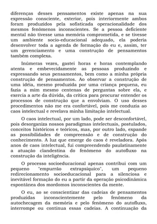 diferenças desses pensamentos existe apenas na sua
expressão consciente, exterior, pois interiormente ambos
foram produzidos pela sofisticada operacionalidade dos
mesmos fenômenos inconscientes. Se a pessoa deficiente
mental não tivesse uma memória comprometida, e se tivesse
um ambiente socio-educacional adequado, ela poderia
desenvolver toda a agenda de formação do eu e, assim, ter
um gerenciamento e uma construção de pensamentos
também complexa.
Inúmeras vezes, gastei horas e horas contemplando
atenta e embevecidamente as pessoas produzindo e
expressando seus pensamentos, bem como a minha própria
construção de pensamentos. Ao observar a construção de
uma idéia, mesmo produzida por uma criança pequena, eu
fazia a mim mesmo centenas de perguntas sobre ela, e
exercia a arte da dúvida, da crítica para procurar entender os
processos de construção que a envolviam. O uso desses
procedimentos não me era confortável, pois me conduzia ao
caos intelectual e revelava minha limitação intelectual.
O caos intelectual, por um lado, pode ser desconfortável,
pois desorganiza nossos paradigmas intelectuais, postulados,
conceitos históricos e teóricos, mas, por outro lado, expande
as possibilidades de compreensão e de construção do
conhecimento. A luz que emerge do caos é reveladora. Após
anos de caos intelectual, fui compreendendo paulatinamente
a atuação clandestina do fenômeno do autofluxo na
construção da inteligência.
O processo socioeducacional apenas contribui com um
pequeno "empurrão extrapsíquico", um pequeno
redirecionamento socioeducacional para a silenciosa e
inevitável formação do eu a partir da operação psicodinâmica
espontânea dos mordomos inconscientes da mente.
O eu, ao se conscientizar das cadeias de pensamentos
produzidas inconscientemente pelo fenômeno da
autochecagem da memória e pelo fenômeno do autofluxo,
interrompe ou continua essas cadeias. A continuação da
 