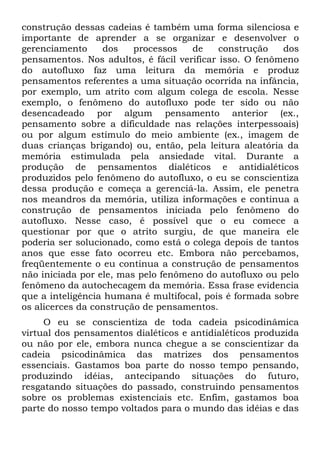 construção dessas cadeias é também uma forma silenciosa e
importante de aprender a se organizar e desenvolver o
gerenciamento dos processos de construção dos
pensamentos. Nos adultos, é fácil verificar isso. O fenômeno
do autofluxo faz uma leitura da memória e produz
pensamentos referentes a uma situação ocorrida na infância,
por exemplo, um atrito com algum colega de escola. Nesse
exemplo, o fenômeno do autofluxo pode ter sido ou não
desencadeado por algum pensamento anterior (ex.,
pensamento sobre a dificuldade nas relações interpessoais)
ou por algum estímulo do meio ambiente (ex., imagem de
duas crianças brigando) ou, então, pela leitura aleatória da
memória estimulada pela ansiedade vital. Durante a
produção de pensamentos dialéticos e antidialéticos
produzidos pelo fenômeno do autofluxo, o eu se conscientiza
dessa produção e começa a gerenciá-la. Assim, ele penetra
nos meandros da memória, utiliza informações e continua a
construção de pensamentos iniciada pelo fenômeno do
autofluxo. Nesse caso, é possível que o eu comece a
questionar por que o atrito surgiu, de que maneira ele
poderia ser solucionado, como está o colega depois de tantos
anos que esse fato ocorreu etc. Embora não percebamos,
freqüentemente o eu continua a construção de pensamentos
não iniciada por ele, mas pelo fenômeno do autofluxo ou pelo
fenômeno da autochecagem da memória. Essa frase evidencia
que a inteligência humana é multifocal, pois é formada sobre
os alicerces da construção de pensamentos.
O eu se conscientiza de toda cadeia psicodinâmica
virtual dos pensamentos dialéticos e antidialéticos produzida
ou não por ele, embora nunca chegue a se conscientizar da
cadeia psicodinâmica das matrizes dos pensamentos
essenciais. Gastamos boa parte do nosso tempo pensando,
produzindo idéias, antecipando situações do futuro,
resgatando situações do passado, construindo pensamentos
sobre os problemas existenciais etc. Enfim, gastamos boa
parte do nosso tempo voltados para o mundo das idéias e das
 