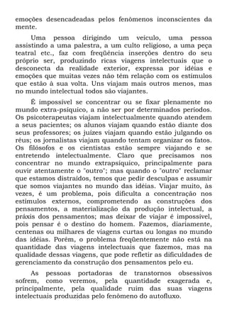 emoções desencadeadas pelos fenômenos inconscientes da
mente.
Uma pessoa dirigindo um veículo, uma pessoa
assistindo a uma palestra, a um culto religioso, a uma peça
teatral etc., faz com freqüência inserções dentro do seu
próprio ser, produzindo ricas viagens intelectuais que o
desconecta da realidade exterior, expressa por idéias e
emoções que muitas vezes não têm relação com os estímulos
que estão à sua volta. Uns viajam mais outros menos, mas
no mundo intelectual todos são viajantes.
É impossível se concentrar ou se fixar plenamente no
mundo extra-psíquico, a não ser por determinados períodos.
Os psicoterapeutas viajam intelectualmente quando atendem
a seus pacientes; os alunos viajam quando estão diante dos
seus professores; os juízes viajam quando estão julgando os
réus; os jornalistas viajam quando tentam organizar os fatos.
Os filósofos e os cientistas estão sempre viajando e se
entretendo intelectualmente. Claro que precisamos nos
concentrar no mundo extrapsíquico, principalmente para
ouvir atentamente o "outro"; mas quando o "outro" reclamar
que estamos distraídos, temos que pedir desculpas e assumir
que somos viajantes no mundo das idéias. Viajar muito, às
vezes, é um problema, pois dificulta a concentração nos
estímulos externos, comprometendo as construções dos
pensamentos, a materialização da produção intelectual, a
práxis dos pensamentos; mas deixar de viajar é impossível,
pois pensar é o destino do homem. Fazemos, diariamente,
centenas ou milhares de viagens curtas ou longas no mundo
das idéias. Porém, o problema freqüentemente não está na
quantidade das viagens intelectuais que fazemos, mas na
qualidade dessas viagens, que pode refletir as dificuldades de
gerenciamento da construção dos pensamentos pelo eu.
As pessoas portadoras de transtornos obsessivos
sofrem, como veremos, pela quantidade exagerada e,
principalmente, pela qualidade ruim das suas viagens
intelectuais produzidas pelo fenômeno do autofluxo.
 