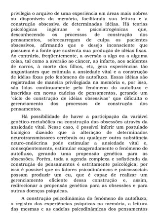 privilegia o arquivo de uma experiência em áreas mais nobres
ou disponíveis da memória, facilitando sua leitura e a
construção obsessiva de determinadas idéias. Há teorias
psicológicas ingênuas e psicoiatrogênicas que,
desconhecendo os processos de construção dos
pensamentos, sobrecarregam de culpa os pacientes
obsessivos, afirmando que o desejo inconsciente que
possuem é a fonte que sustenta sua produção de idéias fixas.
Ao contrário, freqüentemente, a aversão a algo ou a alguma
coisa, tal como a aversão ao câncer, ao infarto, aos acidentes
de carros, à morte dos filhos, etc, gera experiências tão
angustiantes que estimula a ansiedade vital e a construção
de idéias fixas pelo fenômeno do autofluxo. Essas idéias são
registradas de maneira privilegiada na memória e, por isso,
são lidas continuamente pelo fenômeno do autofluxo e
inseridas em novas cadeias de pensamentos, gerando um
"ciclo de construção de idéias obsessivas" que dificulta o
gerenciamento dos processos de construção dos
pensamentos.
Há possibilidade de haver a participação da variável
genético-rnetabólica na construção das obsessões através da
ansiedade vital. Nesse caso, é possível inferir um postulado
biológico dizendo que a alteração de determinados
neurotransmissores cerebrais ou qualquer outra substância
neuro-endócrina pode estimular a ansiedade vital e,
conseqüentemente, estimular exageradamente o fenômeno do
autofluxo, gerando uma propensão genética para as
obsessões. Porém, toda a agenda complexa e sofisticada da
construção de pensamentos é estritamente psicológica; por
isso é possível que os fatores psicodinâmicos e psicossociais
possam produzir um eu, que é capaz de realizar um
gerenciamento eficiente dessa construção e, assim,
redirecionar a propensão genética para as obsessões e para
outras doenças psíquicas.
A construção psicodinâmica do fenômeno do autofluxo,
o registro das experiências psíquicas na memória, a leitura
das mesmas e as cadeias psicodinâmicas dos pensamentos
 