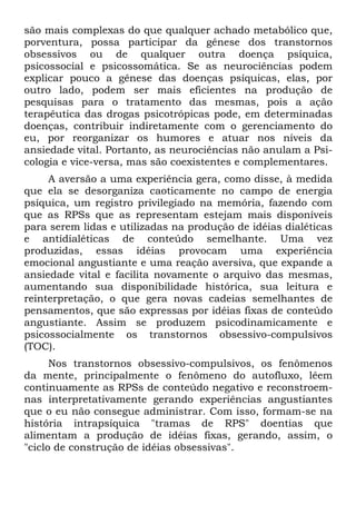 são mais complexas do que qualquer achado metabólico que,
porventura, possa participar da gênese dos transtornos
obsessivos ou de qualquer outra doença psíquica,
psicossocial e psicossomática. Se as neurociências podem
explicar pouco a gênese das doenças psíquicas, elas, por
outro lado, podem ser mais eficientes na produção de
pesquisas para o tratamento das mesmas, pois a ação
terapêutica das drogas psicotrópicas pode, em determinadas
doenças, contribuir indiretamente com o gerenciamento do
eu, por reorganizar os humores e atuar nos níveis da
ansiedade vital. Portanto, as neurociências não anulam a Psi-
cologia e vice-versa, mas são coexistentes e complementares.
A aversão a uma experiência gera, como disse, à medida
que ela se desorganiza caoticamente no campo de energia
psíquica, um registro privilegiado na memória, fazendo com
que as RPSs que as representam estejam mais disponíveis
para serem lidas e utilizadas na produção de idéias dialéticas
e antidialéticas de conteúdo semelhante. Uma vez
produzidas, essas idéias provocam uma experiência
emocional angustiante e uma reação aversiva, que expande a
ansiedade vital e facilita novamente o arquivo das mesmas,
aumentando sua disponibilidade histórica, sua leitura e
reinterpretação, o que gera novas cadeias semelhantes de
pensamentos, que são expressas por idéias fixas de conteúdo
angustiante. Assim se produzem psicodinamicamente e
psicossocialmente os transtornos obsessivo-compulsivos
(TOC).
Nos transtornos obsessivo-compulsivos, os fenômenos
da mente, principalmente o fenômeno do autofluxo, lêem
continuamente as RPSs de conteúdo negativo e reconstroem-
nas interpretativamente gerando experiências angustiantes
que o eu não consegue administrar. Com isso, formam-se na
história intrapsíquica "tramas de RPS" doentias que
alimentam a produção de idéias fixas, gerando, assim, o
"ciclo de construção de idéias obsessivas".
 