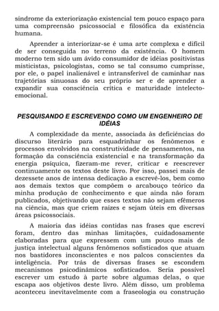 síndrome da exteriorização existencial tem pouco espaço para
uma compreensão psicossocial e filosófica da existência
humana.
Aprender a interiorizar-se é uma arte complexa e difícil
de ser conseguida no terreno da existência. O homem
moderno tem sido um ávido consumidor de idéias positivistas
misticistas, psicologistas, como se tal consumo cumprisse,
por ele, o papel inalienável e intransferível de caminhar nas
trajetórias sinuosas do seu próprio ser e de aprender a
expandir sua consciência crítica e maturidade intelecto-
emocional.
PESQUISANDO E ESCREVENDO COMO UM ENGENHEIRO DE
IDÉIAS
A complexidade da mente, associada às deficiências do
discurso literário para esquadrinhar os fenômenos e
processos envolvidos na construtividade de pensamentos, na
formação da consciência existencial e na transformação da
energia psíquica, fizeram-me rever, criticar e reescrever
continuamente os textos deste livro. Por isso, passei mais de
dezessete anos de intensa dedicação a escrevê-los, bem como
aos demais textos que compõem o arcabouço teórico da
minha produção de conhecimento e que ainda não foram
publicados, objetivando que esses textos não sejam efêmeros
na ciência, mas que criem raízes e sejam úteis em diversas
áreas psicossociais.
A maioria das idéias contidas nas frases que escrevi
foram, dentro das minhas limitações, cuidadosamente
elaboradas para que expressem com um pouco mais de
justiça intelectual alguns fenômenos sofisticados que atuam
nos bastidores inconscientes e nos palcos conscientes da
inteligência. Por trás de diversas frases se escondem
mecanismos psicodinâmicos sofisticados. Seria possível
escrever um estudo à parte sobre algumas delas, o que
escapa aos objetivos deste livro. Além disso, um problema
aconteceu inevitavelmente com a fraseologia ou construção
 