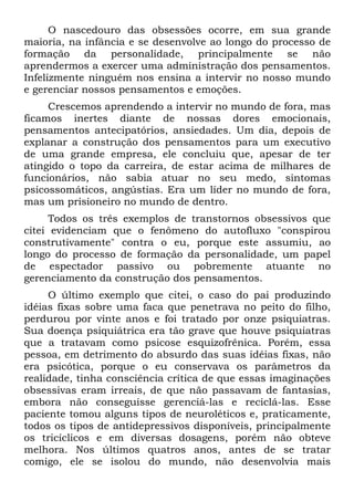 O nascedouro das obsessões ocorre, em sua grande
maioria, na infância e se desenvolve ao longo do processo de
formação da personalidade, principalmente se não
aprendermos a exercer uma administração dos pensamentos.
Infelizmente ninguém nos ensina a intervir no nosso mundo
e gerenciar nossos pensamentos e emoções.
Crescemos aprendendo a intervir no mundo de fora, mas
ficamos inertes diante de nossas dores emocionais,
pensamentos antecipatórios, ansiedades. Um dia, depois de
explanar a construção dos pensamentos para um executivo
de uma grande empresa, ele concluiu que, apesar de ter
atingido o topo da carreira, de estar acima de milhares de
funcionários, não sabia atuar no seu medo, sintomas
psicossomáticos, angústias. Era um líder no mundo de fora,
mas um prisioneiro no mundo de dentro.
Todos os três exemplos de transtornos obsessivos que
citei evidenciam que o fenômeno do autofluxo "conspirou
construtivamente" contra o eu, porque este assumiu, ao
longo do processo de formação da personalidade, um papel
de espectador passivo ou pobremente atuante no
gerenciamento da construção dos pensamentos.
O último exemplo que citei, o caso do pai produzindo
idéias fixas sobre uma faca que penetrava no peito do filho,
perdurou por vinte anos e foi tratado por onze psiquiatras.
Sua doença psiquiátrica era tão grave que houve psiquiatras
que a tratavam como psicose esquizofrênica. Porém, essa
pessoa, em detrimento do absurdo das suas idéias fixas, não
era psicótica, porque o eu conservava os parâmetros da
realidade, tinha consciência crítica de que essas imaginações
obsessivas eram irreais, de que não passavam de fantasias,
embora não conseguisse gerenciá-las e reciclá-las. Esse
paciente tomou alguns tipos de neuroléticos e, praticamente,
todos os tipos de antidepressivos disponíveis, principalmente
os tricíclicos e em diversas dosagens, porém não obteve
melhora. Nos últimos quatros anos, antes de se tratar
comigo, ele se isolou do mundo, não desenvolvia mais
 