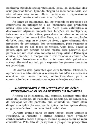 nenhuma atividade socioprofissional, isolou-se, inclusive, dos
seus próprios filhos. Quando chegou ao meu consultório, ele
não olhava nos meus olhos. cabisbaixo e expressando
intenso sofrimento, contou-me sua história.
Ao longo do tratamento, fui-lhe expondo os processos de
construção da inteligência e os fenômenos que produzem
idéias fixas sem o "aval" do eu. Além disso estimulei-o a
desenvolver algumas importantes funções da inteligência,
tais como a arte da crítica, para descaracterizar o conteúdo
intrapsíquico das suas idéias fixas, a arte da contemplação
do belo, para resgatar o prazer de viver, o gerenciamento dos
processos de construção dos pensamentos, para resgatar a
liderança do eu nos focos de tensão. Com isso, pouco a
pouco, após um período de seis meses, esse paciente, que
parecia ser um caso sem solução na Psiquiatria e Psicologia
clínica, aprendeu a reorganizar e redirecionar a construção
das idéias obsessivas e voltou a ter uma vida psíquica e
socioprofissional normal, para espanto das pessoas que com
ele conviviam.
Os outros dois pacientes que citei também, felizmente,
aprenderam a administrar a revolução das idéias obsessivas
ocorridas em suas mentes, redirecionando-a para a
construção de pensamentos, emoções e desejos saudáveis.
A PSICOTERAPIA É UM INTERCÂMBIO DE IDÉIAS
PRODUZIDAS NO CLIMA DA DEMOCRACIA DAS IDÉIAS
A teoria da inteligência, aqui exposta, abrange múltiplas
áreas da Psicologia, da Filosofia, da Sociologia, da Educação,
da Sociopolítica etc; portanto, sua utilidade vai muito além
do que sua aplicação nas psicoterapias. Porém, apesar disso,
eu gostaria de fazer um comentário sobre elas.
Durante grande parte do meu tempo, estou unindo a
Psicologia, a Filosofia e outras ciências para produzir
conhecimentos sobre a psique, mesmo quando estou no meu
consultório. Pelo fato de pesquisar a psique na perspectiva
 