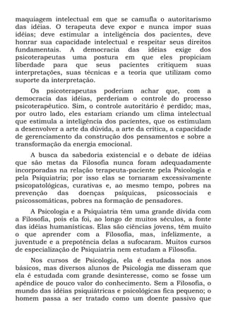 maquiagem intelectual em que se camufla o autoritarismo
das idéias. O terapeuta deve expor e nunca impor suas
idéias; deve estimular a inteligência dos pacientes, deve
honrar sua capacidade intelectual e respeitar seus direitos
fundamentais. A democracia das idéias exige dos
psicoterapeutas uma postura em que eles propiciam
liberdade para que seus pacientes critiquem suas
interpretações, suas técnicas e a teoria que utilizam como
suporte da interpretação.
Os psicoterapeutas poderiam achar que, com a
democracia das idéias, perderiam o controle do processo
psicoterapêutico. Sim, o controle autoritário é perdido; mas,
por outro lado, eles estariam criando um clima intelectual
que estimula a inteligência dos pacientes, que os estimulam
a desenvolver a arte da dúvida, a arte da crítica, a capacidade
de gerenciamento da construção dos pensamentos e sobre a
transformação da energia emocional.
A busca da sabedoria existencial e o debate de idéias
que são metas da Filosofia nunca foram adequadamente
incorporadas na relação terapeuta-paciente pela Psicologia e
pela Psiquiatria; por isso elas se tornaram excessivamente
psicopatológicas, curativas e, ao mesmo tempo, pobres na
prevenção das doenças psíquicas, psicossociais e
psicossomáticas, pobres na formação de pensadores.
A Psicologia e a Psiquiatria têm uma grande dívida com
a Filosofia, pois ela foi, ao longo de muitos séculos, a fonte
das idéias humanísticas. Elas são ciências jovens, têm muito
o que aprender com a Filosofia, mas, infelizmente, a
juventude e a prepotência delas a sufocaram. Muitos cursos
de especialização de Psiquiatria nem estudam a Filosofia.
Nos cursos de Psicologia, ela é estudada nos anos
básicos, mas diversos alunos de Psicologia me disseram que
ela é estudada com grande desinteresse, como se fosse um
apêndice de pouco valor do conhecimento. Sem a Filosofia, o
mundo das idéias psiquiátricas e psicológicas fica pequeno; o
homem passa a ser tratado como um doente passivo que
 
