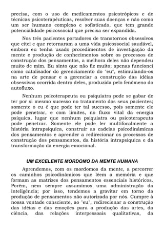 precisa, com o uso de medicamentos psicotrópicos e de
técnicas psicoterapêuticas, resolver suas doenças e não como
um ser humano complexo e sofisticado, que tem grande
potencialidade psicossocial que precisa ser expandida.
Nos três pacientes portadores de transtornos obsessivos
que citei e que retornaram a uma vida psicossocial saudável,
embora eu tenha usado procedimentos de investigação da
mente e produção de conhecimentos sobre os processos de
construção dos pensamentos, a melhora deles não dependeu
muito de mim. Eu sinto que não fiz muito; apenas funcionei
como catalisador do gerenciamento do "eu", estimulando-os
na arte de pensar e a gerenciar a construção das idéias
obsessivas ocorrida dentro deles, produzida pelo fenômeno do
autofluxo.
Nenhum psicoterapeuta ou psiquiatra pode se gabar de
ter por si mesmo sucesso no tratamento dos seus pacientes;
somente o eu é que pode ter tal sucesso, pois somente ele
pode penetrar, e com limites, no fluxo vital da energia
psíquica, lugar que nenhum psiquiatra ou psicoterapeuta
pode penetrar. Somente ele pode ler multifocalmente a
história intrapsíquica, construir as cadeias psicodinâmicas
dos pensamentos e aprender a redirecionar os processos de
construção dos pensamentos, da história intrapsíquica e da
transformação da energia emocional.
UM EXCELENTE MORDOMO DA MENTE HUMANA
Aprendemos, com os mordomos da mente, a percorrer
os caminhos psicodinâmicos que lêem a memória e que
formam as matrizes dos pensamentos essenciais históricos.
Porém, nem sempre assumimos uma administração da
inteligência; por isso, tendemos a gravitar em torno da
produção de pensamentos não autorizada por nós. Cumpre à
nossa vontade consciente, ao "eu", redirecionar a construção
das idéias e das emoções para a produção das artes, da
ciência, das relações interpessoais qualitativas, da
 