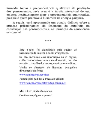 formado, tomar a preponderância qualitativa da produção
dos pensamentos, pois essa é a tarefa intelectual do eu,
embora inevitavelmente tome a preponderância quantitativa,
pois ele é quem promove o fluxo vital da energia psíquica.
A seguir, será apresentado um quadro didático sobre a
atuação psicodinâmica do fenômeno do autofluxo na
construção dos pensamentos e na formação da consciência
existencial.
* * *
Este e-book foi digitalizado pela equipe do
Semeadores da Palavra e-books evangélicos.
Se não encontrou essa informação na 2ª página,
então você o baixou de um site desonesto, que não
respeita o trabalho dos outros, e retirou os créditos.
Venha se abastecer de literatura evangélica
diretamente da fonte:
www.semeadores.net/blog
Fórum (para pedidos e trocas de idéias):
www.semeadoresdapalavra.top-forum.net
Mas o livro ainda não acabou.
Continue na página seguinte!
* * *
 