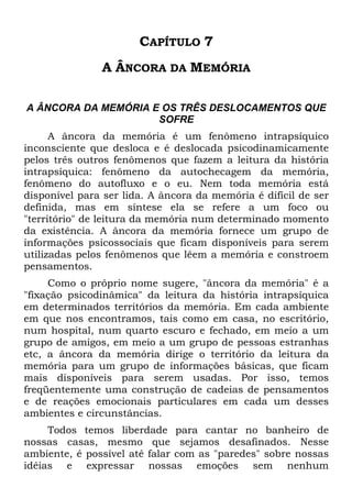CAPÍTULO 7
A ÂNCORA DA MEMÓRIA
A ÂNCORA DA MEMÓRIA E OS TRÊS DESLOCAMENTOS QUE
SOFRE
A âncora da memória é um fenômeno intrapsíquico
inconsciente que desloca e é deslocada psicodinamicamente
pelos três outros fenômenos que fazem a leitura da história
intrapsíquica: fenômeno da autochecagem da memória,
fenômeno do autofluxo e o eu. Nem toda memória está
disponível para ser lida. A âncora da memória é difícil de ser
definida, mas em síntese ela se refere a um foco ou
"território" de leitura da memória num determinado momento
da existência. A âncora da memória fornece um grupo de
informações psicossociais que ficam disponíveis para serem
utilizadas pelos fenômenos que lêem a memória e constroem
pensamentos.
Como o próprio nome sugere, "âncora da memória" é a
"fixação psicodinâmica" da leitura da história intrapsíquica
em determinados territórios da memória. Em cada ambiente
em que nos encontramos, tais como em casa, no escritório,
num hospital, num quarto escuro e fechado, em meio a um
grupo de amigos, em meio a um grupo de pessoas estranhas
etc, a âncora da memória dirige o território da leitura da
memória para um grupo de informações básicas, que ficam
mais disponíveis para serem usadas. Por isso, temos
freqüentemente uma construção de cadeias de pensamentos
e de reações emocionais particulares em cada um desses
ambientes e circunstâncias.
Todos temos liberdade para cantar no banheiro de
nossas casas, mesmo que sejamos desafinados. Nesse
ambiente, é possível até falar com as "paredes" sobre nossas
idéias e expressar nossas emoções sem nenhum
 