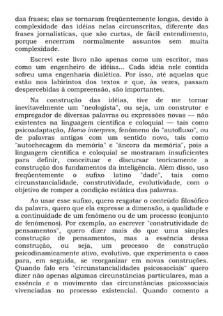 das frases; elas se tornaram freqüentemente longas, devido à
complexidade das idéias nelas circunscritas, diferente das
frases jornalísticas, que são curtas, de fácil entendimento,
porque encerram normalmente assuntos sem muita
complexidade.
Escrevi este livro não apenas como um escritor, mas
como um engenheiro de idéias... Cada idéia nele contida
sofreu uma engenharia dialética. Por isso, até aquelas que
estão nos labirintos dos textos e que, às vezes, passam
despercebidas à compreensão, são importantes.
Na construção das idéias, tive de me tornar
inevitavelmente um "neologista", ou seja, um construtor e
empregador de diversas palavras ou expressões novas — não
existentes na linguagem científica e coloquial — tais como
psicoadaptação, Homo interpres, fenômeno do "autofluxo", ou
de palavras antigas com um sentido novo, tais como
"autochecagem da memória" e "âncora da memória", pois a
linguagem científica e coloquial se mostraram insuficientes
para definir, conceituar e discursar teoricamente a
construção dos fundamentos da inteligência. Além disso, uso
freqüentemente o sufixo latino "dade", tais como
circunstancialidade, construtividade, evolutividade, com o
objetivo de romper a condição estática das palavras.
Ao usar esse sufixo, quero resgatar o conteúdo filosófico
da palavra, quero que ela expresse a dimensão, a qualidade e
a continuidade de um fenômeno ou de um processo (conjunto
de fenômenos). Por exemplo, ao escrever "construtividade de
pensamentos", quero dizer mais do que uma simples
construção de pensamentos, mas a essência dessa
construção, ou seja, um processo de construção
psicodinamicamente ativo, evolutivo, que experimenta o caos
para, em seguida, se reorganizar em novas construções.
Quando falo era "circunstancialidades psicossociais" quero
dizer não apenas algumas circunstâncias particulares, mas a
essência e o movimento das circunstâncias psicossociais
vivenciadas no processo existencial. Quando comento a
 