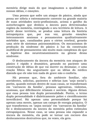 memória dirige mais do que imaginamos a qualidade de
nossas idéias, e emoções.
Uma pessoa que sofre um ataque de pânico, ainda que
possa ser sóbria e extremamente coerente na grande maioria
de suas atividades socio-profissionais, aciona o gatilho da
autochecagem que desloca a âncora para determinadas
regiões da memória, restringindo o seu território de leitura. A
partir desse território, se produz uma leitura da história
intrapsíquica que, por sua vez, gerarão emoções
intensamente ansiosas e pensamentos qualitativamente
mórbidos que, canalizados para o córtex cerebral, gerarão
uma série de sintomas psicossomáticos. Os mecanismos de
produção da síndrome do pânico à luz da construção
multifocal de pensamentos são muito mais complexos do que
a hipótese dos neurotransmissores na gênese dessa
síndrome.
O deslocamento da âncora da memória nos ataques de
pânico é rápido e dramático, gerando no paciente uma
construção de idéias de que vai morrer ou desmaiar, e uma
reação fóbica tão angustiante que as idéias do médico
dizendo que ele não tem nada de grave não o conforta.
Há pessoas que, fora do ambiente familiar, são
sorridentes, solícitas, pacientes e sóbrias (um "anjo social");
porém, quando entram dentro de suas casas, se transformam
em "carrascos da família", pessoas agressivas, violentas,
ansiosas, que dificilmente relaxam e sorriem. Alguns diriam
que essa pessoa tem dupla personalidade. Porém, o termo
dupla personalidade é dialeticamente pobre e cientificamente
inverificável. Há apenas uma personalidade porque há
apenas uma mente, apenas um campo de energia psíquica. O
que transformou os "anjos sociais" em "carrascos da família"
foi o deslocamento da âncora da memória pelos estímulos
extrapsíquicos. Nesse caso, se uma pessoa não expandir a
âncora da memória, ela pode se tornar um escravo dos
deslocamentos destrutivos que, às vezes, ela gera.
 