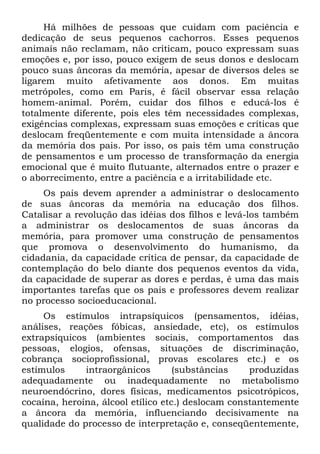 Há milhões de pessoas que cuidam com paciência e
dedicação de seus pequenos cachorros. Esses pequenos
animais não reclamam, não criticam, pouco expressam suas
emoções e, por isso, pouco exigem de seus donos e deslocam
pouco suas âncoras da memória, apesar de diversos deles se
ligarem muito afetivamente aos donos. Em muitas
metrópoles, como em Paris, é fácil observar essa relação
homem-animal. Porém, cuidar dos filhos e educá-los é
totalmente diferente, pois eles têm necessidades complexas,
exigências complexas, expressam suas emoções e críticas que
deslocam freqüentemente e com muita intensidade a âncora
da memória dos pais. Por isso, os pais têm uma construção
de pensamentos e um processo de transformação da energia
emocional que é muito flutuante, alternados entre o prazer e
o aborrecimento, entre a paciência e a irritabilidade etc.
Os pais devem aprender a administrar o deslocamento
de suas âncoras da memória na educação dos filhos.
Catalisar a revolução das idéias dos filhos e levá-los também
a administrar os deslocamentos de suas âncoras da
memória, para promover uma construção de pensamentos
que promova o desenvolvimento do humanismo, da
cidadania, da capacidade crítica de pensar, da capacidade de
contemplação do belo diante dos pequenos eventos da vida,
da capacidade de superar as dores e perdas, é uma das mais
importantes tarefas que os pais e professores devem realizar
no processo socioeducacional.
Os estímulos intrapsíquicos (pensamentos, idéias,
análises, reações fóbicas, ansiedade, etc), os estímulos
extrapsíquicos (ambientes sociais, comportamentos das
pessoas, elogios, ofensas, situações de discriminação,
cobrança socioprofissional, provas escolares etc.) e os
estímulos intraorgânicos (substâncias produzidas
adequadamente ou inadequadamente no metabolismo
neuroendócrino, dores físicas, medicamentos psicotrópicos,
cocaína, heroína, álcool etílico etc.) deslocam constantemente
a âncora da memória, influenciando decisivamente na
qualidade do processo de interpretação e, conseqüentemente,
 