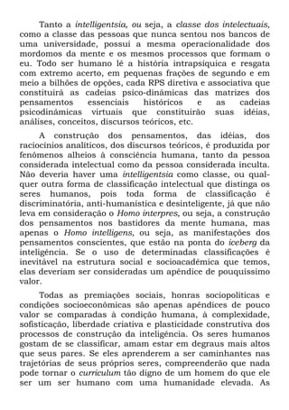 Tanto a intelligentsia, ou seja, a classe dos intelectuais,
como a classe das pessoas que nunca sentou nos bancos de
uma universidade, possui a mesma operacionalidade dos
mordomos da mente e os mesmos processos que formam o
eu. Todo ser humano lê a história intrapsíquica e resgata
com extremo acerto, em pequenas frações de segundo e em
meio a bilhões de opções, cada RPS diretiva e associativa que
constituirá as cadeias psico-dinâmicas das matrizes dos
pensamentos essenciais históricos e as cadeias
psicodinâmicas virtuais que constituirão suas idéias,
análises, conceitos, discursos teóricos, etc.
A construção dos pensamentos, das idéias, dos
raciocínios analíticos, dos discursos teóricos, é produzida por
fenômenos alheios à consciência humana, tanto da pessoa
considerada intelectual como da pessoa considerada inculta.
Não deveria haver uma intelligentsia como classe, ou qual-
quer outra forma de classificação intelectual que distinga os
seres humanos, pois toda forma de classificação é
discriminatória, anti-humanística e desinteligente, já que não
leva em consideração o Homo interpres, ou seja, a construção
dos pensamentos nos bastidores da mente humana, mas
apenas o Homo intelligens, ou seja, as manifestações dos
pensamentos conscientes, que estão na ponta do iceberg da
inteligência. Se o uso de determinadas classificações é
inevitável na estrutura social e socioacadêmica que temos,
elas deveriam ser consideradas um apêndice de pouquíssimo
valor.
Todas as premiações sociais, honras sociopolíticas e
condições socioeconômicas são apenas apêndices de pouco
valor se comparadas à condição humana, à complexidade,
sofisticação, liberdade criativa e plasticidade construtiva dos
processos de construção da inteligência. Os seres humanos
gostam de se classificar, amam estar em degraus mais altos
que seus pares. Se eles aprenderem a ser caminhantes nas
trajetórias de seus próprios seres, compreenderão que nada
pode tornar o curriculum tão digno de um homem do que ele
ser um ser humano com uma humanidade elevada. As
 