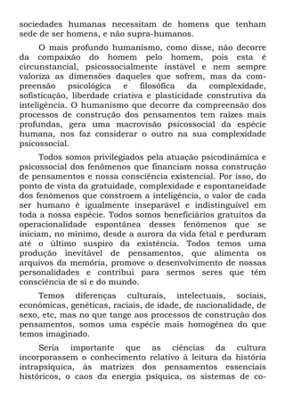 sociedades humanas necessitam de homens que tenham
sede de ser homens, e não supra-humanos.
O mais profundo humanismo, como disse, não decorre
da compaixão do homem pelo homem, pois esta é
circunstancial, psicossocialmente instável e nem sempre
valoriza as dimensões daqueles que sofrem, mas da com-
preensão psicológica e filosófica da complexidade,
sofisticação, liberdade criativa e plasticidade construtiva da
inteligência. O humanismo que decorre da compreensão dos
processos de construção dos pensamentos tem raízes mais
profundas, gera uma macrovisão psicossocial da espécie
humana, nos faz considerar o outro na sua complexidade
psicossocial.
Todos somos privilegiados pela atuação psicodinâmica e
psicossocial dos fenômenos que financiam nossa construção
de pensamentos e nossa consciência existencial. Por isso, do
ponto de vista da gratuidade, complexidade e espontaneidade
dos fenômenos que constroem a inteligência, o valor de cada
ser humano é igualmente inseparável e indistinguível em
toda a nossa espécie. Todos somos beneficiários gratuitos da
operacionalidade espontânea desses fenômenos que se
iniciam, no mínimo, desde a aurora da vida fetal e perduram
até o último suspiro da existência. Todos temos uma
produção inevitável de pensamentos, que alimenta os
arquivos da memória, promove o desenvolvimento de nossas
personalidades e contribui para sermos seres que têm
consciência de si e do mundo.
Temos diferenças culturais, intelectuais, sociais,
econômicas, genéticas, raciais, de idade, de nacionalidade, de
sexo, etc, mas no que tange aos processos de construção dos
pensamentos, somos uma espécie mais homogênea do que
temos imaginado.
Seria importante que as ciências da cultura
incorporassem o conhecimento relativo à leitura da história
intrapsíquica, às matrizes dos pensamentos essenciais
históricos, o caos da energia psíquica, os sistemas de co-
 