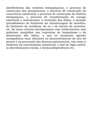 interferências das variáveis intrapsíquicas, o processo de
construção dos pensamentos, o processo de construção da
consciência existencial, o processo de construção da história
intrapsíquica, o processo de transformação da energia
emocional e motívacional, a revolução das idéias, a atuação
psicodinâmica do fenômeno da autochecagem da memória,
do fenômeno do autofluxo, do eu e da âncora da memória,
etc. Se essas ciências incorporassem esse conhecimento, elas
poderiam mergulhar nas trajetórias do humanismo e da
democracia das idéias, o que as tornariam agentes
sociopolíticas mais eficientes no desenvolvimento da arte de
pensar e na prevenção das doenças psicossociais, tais como a
síndrome da exteriorização existencial, o mal do logos estéril,
as discriminações raciais, a farmacodependência etc.
 