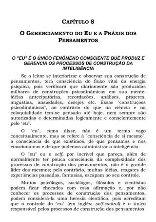 CAPÍTULO 8
O GERENCIAMENTO DO EU E A PRÁXIS DOS
PENSAMENTOS
O "EU" É O ÚNICO FENÔMENO CONSCIENTE QUE PRODUZ E
GERENCIA OS PROCESSOS DE CONSTRUÇÃO DA
INTELIGÊNCIA
Se o leitor se interiorizar e observar sua construção de
pensamentos, terá consciência do fluxo vital da energia
psíquica, pois verificará que diariamente são produzidas
milhares de construções psicodinâmicas em sua mente:
idéias antecipatórias, recordações, análises, prazeres,
angústias, ansiedades, desejos etc. Essas "construções
psicodinâmicas", ao contrário do que na ciência e na
coloquialidade tem-se pensado até hoje, nem sempre são
autorizadas e determinadas logicamente e conscientemente
pelo "eu".
O "eu", como disse, não é um termo vago
conceitualmente, mas se refere à "consciência de si mesmo",
a consciência de que existimos, de que pensamos e nos
emocionamos e de que podemos administrar a inteligência.
O "eu" ou o self, por incrível que pareça, além de
normalmente ter pouca consciência da complexidade dos
processos de construção dos pensamentos, não é o grande
líder dos mesmos; pelo contrário, muitas idéias, resgates de
experiências passadas, fantasias, escapam ao seu controle.
Muitos psicólogos, sociólogos, filósofos e cientistas
podem ficar chocados com essa afirmação e, por não
conhecer os processos de construção dos pensamentos,
podem considerá-la uma heresia científica, pois acreditam
que o controle do "eu" (em inglês: self-control) é o único
responsável pelos processos de construção dos pensamentos.
 