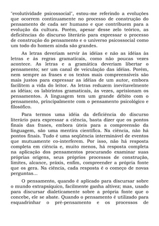 "evolutividade psicossocial", estou-me referindo a evoluções
que ocorrem continuamente no processo de construção do
pensamento de cada ser humano e que contribuem para a
evolução da cultura. Porém, apesar desse zelo teórico, as
deficiências do discurso literário para expressar o processo
de construção do pensamento e o universo psicossocial como
um todo do homem ainda são grandes.
As letras deveriam servir às idéias e não as idéias às
letras e às regras gramaticais, como não poucas vezes
acontece. As letras e a gramática deveriam libertar o
pensamento; ser um canal de veiculação das idéias. Porém,
nem sempre as frases e os textos mais compreensíveis são
mais justos para expressar as idéias de um autor, embora
facilitem a vida do leitor. As letras reduzem inevitavelmente
as idéias; os labirintos gramaticais, às vezes, aprisionam os
pensamentos. A linguagem tem um grande débito com o
pensamento, principalmente com o pensamento psicológico e
filosófico.
Para termos uma idéia da deficiência do discurso
literário para expressar a ciência, basta dizer que os pontos
finais das frases, embora úteis para a compreensão da
linguagem, são uma mentira científica. Na ciência, não há
pontos finais. Tudo é uma seqüência interminável de eventos
que mutuamente co-interferem. Por isso, não há resposta
completa em ciência e, muito menos, há resposta completa
na aplicação dos pensamentos procurando examinar suas
próprias origens, seus próprios processos de construção,
limites, alcance, práxis, enfim, compreender a própria fonte
que os gera. Na ciência, cada resposta é o começo de novas
perguntas...
O pensamento, quando é aplicado para discursar sobre
o mundo extrapsíquico, facilmente ganha altivez; mas, usado
para discursar dialeticamente sobre a própria fonte que o
concebe, ele se abate. Quando o pensamento é utilizado para
esquadrinhar o pré-pensamento e os processos de
 