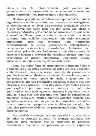 etapa é que ele, retroativamente, pode exercer um
gerenciamento da construção de pensamentos e tornar-se
agente controlador dos pensamentos e das emoções.
Se fosse procedente cientificamente que o "eu" é o único
organizador e o líder absoluto dos processos da inteligência,
só vivenciaríamos as idéias e as emoções produzidas por ele,
o que talvez não fosse nem dez por cento das idéias e
emoções produzidas pelos fenômenos inconscientes que lêem
a memória. Nesse caso, a vida humana seria um tédio
contínuo, uma solidão insuportável, um vazio existencial
angustiante, pois não teríamos uma riquíssima
construtividade de idéias, pensamentos antecipatórios,
pensamentos existenciais, recordações, fantasias etc,
produzidos pelos demais fenômenos e que são capazes de
entreter o homem e provocar-lhe clandestinamente uma rica
experiência de prazer, expectativa, inspiração, busca,
ansiedade, em toda a sua trajetória existencial.
Qual é a maior fonte de entretenimento humano? Não é
o cinema, a TV, as artes plásticas, as artes cênicas, o esporte,
a literatura etc, mas, sim, a rica produção de pensamentos
que diariamente produzimos na mente. Provavelmente, mais
da metade de nosso tempo de vigília é gasto com os
pensamentos que são produzidos em nossa mente e que não
chegam a ser expressos. Uma das mais importantes causas
que explicam por que muitas crianças de colo são
quantitativamente mais agitadas, ansiosas e inquietas que os
adultos, é que elas não têm uma rica fonte de pensamentos
dialéticos como eles. Muitas crianças autistas também são
agitadas, ansiosas, não só porque têm vínculos contraídos
com o mundo extrapsíquico, mas também porque não têm
uma rica produção dialética de pensamentos como fonte de
entretenimento.
A ansiedade e agitação psicomotora não é característica
de todas as crianças autistas. As crianças autistas, que
possuem uma memória que se enriquece no processo
existencial e que sofre um processo de leitura, capaz de
 