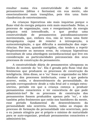 resultar numa rica construtividade de cadeia de
pensamentos (idéias e fantasias) em sua mente, são
emocionalmente mais tranqüilas, pois têm uma fonte
clandestina de entretenimento.
As crianças hiperativas são mais inquietas porque o
fluxo vital da energia psíquica está mais exacerbado. Nelas, o
processo de organização, caos e reorganização da energia
psíquica está intensificado, o que produz uma
construtividade de pensamentos psicodinamicamente
movimentada, que, embora rica, não se torna uma fonte
intrapsíquica capaz de remeter à introspecção, à
autocontemplação, o que dificulta a assimilação das expe-
riências. Por isso, quando corrigidas, elas tendem a repetir
freqüentemente os mesmos erros. As crianças hiperativas
necessitam de uma abordagem socioeducacional que leve em
consideração as particularidades psicossociais dos seus
processos de construção do pensamento.
A construtividade diária de pensamentos ultrapassa os
limites do controle do "eu". Ela é gerada pelo fluxo vital dos
fenômenos que produzem os processos de construção da
inteligência. Além disso, se o "eu" fosse o organizador ou líder
absoluto dos processos intelectuais, como é que poderia
ocorrer, então, o desenvolvimento da personalidade, do
período correspondente desde a vida fetal até o estágio extra-
uterino, período em que a criança começa a produzir
pensamentos conscientes e ter consciência de que pode
administrá-los? Se os processos de construção dos
pensamentos fossem produzidos apenas pelo "eu", e não
também pelos fenômenos que estão nos bastidores da mente,
esse período fundamental do desenvolvimento da
personalidade não ocorreria. Assim, todas as etapas do
processo de formação da personalidade não ocorreriam, pois
o eu jamais atingiria por si próprio o mínimo de maturidade
para se auto-organizar, produzir pensamentos conscientes e
administrá-los.
 