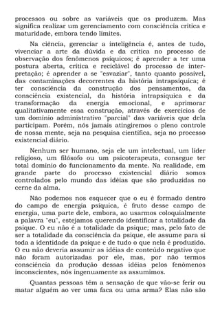 processos ou sobre as variáveis que os produzem. Mas
significa realizar um gerenciamento com consciência crítica e
maturidade, embora tendo limites.
Na ciência, gerenciar a inteligência é, antes de tudo,
vivenciar a arte da dúvida e da crítica no processo de
observação dos fenômenos psíquicos; é aprender a ter uma
postura aberta, crítica e reciclável do processo de inter-
pretação; é aprender a se "esvaziar", tanto quanto possível,
das contaminações decorrentes da história intrapsíquica; é
ter consciência da construção dos pensamentos, da
consciência existencial, da história intrapsíquica e da
transformação da energia emocional, e aprimorar
qualitativamente essa construção, através de exercícios de
um domínio administrativo "parcial" das variáveis que dela
participam. Porém, nós jamais atingiremos o pleno controle
de nossa mente, seja na pesquisa científica, seja no processo
existencial diário.
Nenhum ser humano, seja ele um intelectual, um líder
religioso, um filósofo ou um psicoterapeuta, consegue ter
total domínio do funcionamento da mente. Na realidade, em
grande parte do processo existencial diário somos
controlados pelo mundo das idéias que são produzidas no
cerne da alma.
Não podemos nos esquecer que o eu é formado dentro
do campo de energia psíquica, é fruto desse campo de
energia, uma parte dele, embora, ao usarmos coloquialmente
a palavra "eu", estejamos querendo identificar a totalidade da
psique. O eu não é a totalidade da psique; mas, pelo fato de
ser a totalidade da consciência da psique, ele assume para si
toda a identidade da psique e de tudo o que nela é produzido.
O eu não deveria assumir as idéias de conteúdo negativo que
não foram autorizadas por ele, mas, por não termos
consciência da produção dessas idéias pelos fenômenos
inconscientes, nós ingenuamente as assumimos.
Quantas pessoas têm a sensação de que vão-se ferir ou
matar alguém ao ver uma faca ou uma arma? Elas não são
 