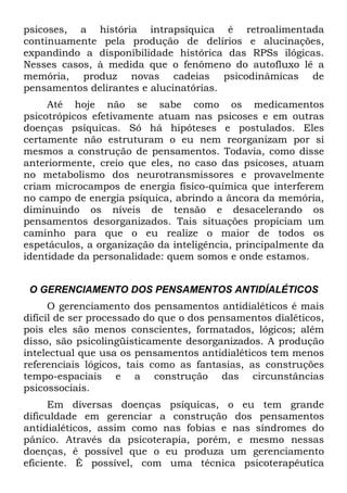 psicoses, a história intrapsíquica é retroalimentada
continuamente pela produção de delírios e alucinações,
expandindo a disponibilidade histórica das RPSs ilógicas.
Nesses casos, à medida que o fenômeno do autofluxo lê a
memória, produz novas cadeias psicodinâmicas de
pensamentos delirantes e alucinatórias.
Até hoje não se sabe como os medicamentos
psicotrópicos efetivamente atuam nas psicoses e em outras
doenças psíquicas. Só há hipóteses e postulados. Eles
certamente não estruturam o eu nem reorganizam por si
mesmos a construção de pensamentos. Todavia, como disse
anteriormente, creio que eles, no caso das psicoses, atuam
no metabolismo dos neurotransmissores e provavelmente
criam microcampos de energia físico-química que interferem
no campo de energia psíquica, abrindo a âncora da memória,
diminuindo os níveis de tensão e desacelerando os
pensamentos desorganizados. Tais situações propiciam um
caminho para que o eu realize o maior de todos os
espetáculos, a organização da inteligência, principalmente da
identidade da personalidade: quem somos e onde estamos.
O GERENCIAMENTO DOS PENSAMENTOS ANTIDÍALÉTICOS
O gerenciamento dos pensamentos antidialéticos é mais
difícil de ser processado do que o dos pensamentos dialéticos,
pois eles são menos conscientes, formatados, lógicos; além
disso, são psicolingüisticamente desorganizados. A produção
intelectual que usa os pensamentos antidialéticos tem menos
referenciais lógicos, tais como as fantasias, as construções
tempo-espaciais e a construção das circunstâncias
psicossociais.
Em diversas doenças psíquicas, o eu tem grande
dificuldade em gerenciar a construção dos pensamentos
antidialéticos, assim como nas fobias e nas síndromes do
pânico. Através da psicoterapia, porém, e mesmo nessas
doenças, é possível que o eu produza um gerenciamento
eficiente. É possível, com uma técnica psicoterapêutíca
 