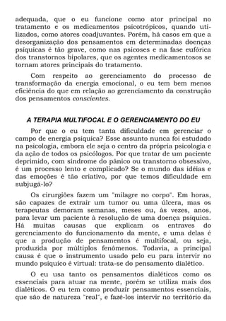 adequada, que o eu funcione como ator principal no
tratamento e os medicamentos psicotrópicos, quando uti-
lizados, como atores coadjuvantes. Porém, há casos em que a
desorganização dos pensamentos em determinadas doenças
psíquicas é tão grave, como nas psicoses e na fase eufórica
dos transtornos bipolares, que os agentes medicamentosos se
tornam atores principais do tratamento.
Com respeito ao gerenciamento do processo de
transformação da energia emocional, o eu tem bem menos
eficiência do que em relação ao gerenciamento da construção
dos pensamentos conscientes.
A TERAPIA MULTIFOCAL E O GERENCIAMENTO DO EU
Por que o eu tem tanta dificuldade em gerenciar o
campo de energia psíquica? Esse assunto nunca foi estudado
na psicologia, embora ele seja o centro da própria psicologia e
da ação de todos os psicólogos. Por que tratar de um paciente
deprimido, com síndrome do pânico ou transtorno obsessivo,
é um processo lento e complicado? Se o mundo das idéias e
das emoções é tão criativo, por que temos dificuldade em
subjugá-lo?
Os cirurgiões fazem um "milagre no corpo". Em horas,
são capazes de extrair um tumor ou uma úlcera, mas os
terapeutas demoram semanas, meses ou, às vezes, anos,
para levar um paciente à resolução de uma doença psíquica.
Há muitas causas que explicam os entraves do
gerenciamento do funcionamento da mente, e uma delas é
que a produção de pensamentos é multifocal, ou seja,
produzida por múltiplos fenômenos. Todavia, a principal
causa é que o instrumento usado pelo eu para intervir no
mundo psíquico é virtual: trata-se do pensamento dialético.
O eu usa tanto os pensamentos dialéticos como os
essenciais para atuar na mente, porém se utiliza mais dos
dialéticos. O eu tem como produzir pensamentos essenciais,
que são de natureza "real", e fazê-los intervir no território da
 