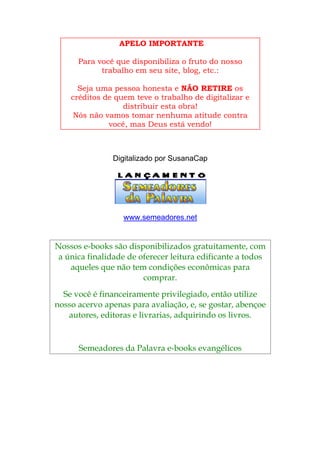 APELO IMPORTANTE
Para você que disponibiliza o fruto do nosso
trabalho em seu site, blog, etc.:
Seja uma pessoa honesta e NÃO RETIRE os
créditos de quem teve o trabalho de digitalizar e
distribuir esta obra!
Nós não vamos tomar nenhuma atitude contra
você, mas Deus está vendo!
Digitalizado por SusanaCap
www.semeadores.net
Nossos e-books são disponibilizados gratuitamente, com
a ú osnica finalidade de oferecer leitura edificante a tod
aqueles que não tem s econômicas paracondiçõe
comprar.
Se você é financeiramente privilegiado, então utilize
nos oeso acervo apenas para avaliação, e, se gostar, abenç
autores, editoras e livrarias, adquirindo os livros.
Semeadores da Palavra e-books evangélicos
 