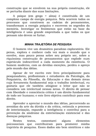 construção que se envolvem na sua própria construção, ele
se perturba diante das suas limitações.
A psique (em grego = alma) é constituída de um
complexo campo de energia psíquica. Nela ocorrem todos os
processos que constroem as cadeias de pensamentos,
transformam a energia psíquica e escrevem os segredos da
memória. Investigar os fenômenos que estão na base da
inteligência é uma grande empreitada a que todos os que
pensam não devem se furtar.
MINHA TRAJETÓRIA DE PESQUISA
O homem vive um dramático paradoxo exploratório. Ele
pensa, explora e conhece cada vez mais o mundo que o
envolve, mas pouco pensa sobre seu próprio ser, sobre a
riquíssima construção de pensamentos que explode num
espetáculo indescritível a cada momento da existência. O
homem moderno, com as devidas exceções, perdeu o apreço
pelo mundo das idéias.
Apesar de ter escrito este livro principalmente para
pesquisadores, profissionais e estudantes da Psicologia, da
Psiquiatria, da Filosofia, da Educação e das demais áreas
cuja ferramenta fundamental seja o trabalho intelectual, eu
gostaria que ele também atingisse o leitor que não se
considera um intelectual nessas áreas. O direito de pensar
com liberdade e consciência crítica é um direito fundamental
de todo ser humano; e este livro objetiva contribuir para esse
direito.
Aprender a apreciar o mundo das idéias, percorrendo as
avenidas da arte da dúvida e da crítica, estimula o processo
de interiorização, expande a inteligência e contribui para a
prevenção da síndrome da exteriorização existencial e das
doenças psíquicas.
Nestes textos, comentarei alguns elementos
psicossociais que contribuíram para promover minha
trajetória de pesquisa. Esses dados são bem sintéticos e não
 