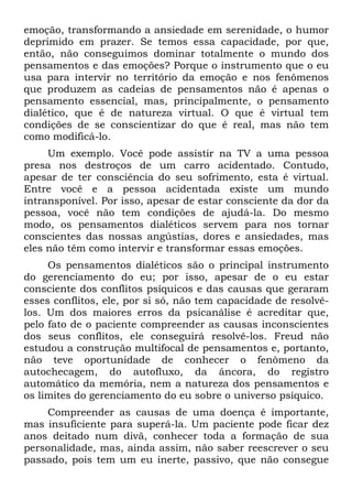emoção, transformando a ansiedade em serenidade, o humor
deprimido em prazer. Se temos essa capacidade, por que,
então, não conseguimos dominar totalmente o mundo dos
pensamentos e das emoções? Porque o instrumento que o eu
usa para intervir no território da emoção e nos fenômenos
que produzem as cadeias de pensamentos não é apenas o
pensamento essencial, mas, principalmente, o pensamento
dialético, que é de natureza virtual. O que é virtual tem
condições de se conscientizar do que é real, mas não tem
como modificá-lo.
Um exemplo. Você pode assistir na TV a uma pessoa
presa nos destroços de um carro acidentado. Contudo,
apesar de ter consciência do seu sofrimento, esta é virtual.
Entre você e a pessoa acidentada existe um mundo
intransponível. Por isso, apesar de estar consciente da dor da
pessoa, você não tem condições de ajudá-la. Do mesmo
modo, os pensamentos dialéticos servem para nos tornar
conscientes das nossas angústias, dores e ansiedades, mas
eles não têm como intervir e transformar essas emoções.
Os pensamentos dialéticos são o principal instrumento
do gerenciamento do eu; por isso, apesar de o eu estar
consciente dos conflitos psíquicos e das causas que geraram
esses conflitos, ele, por si só, não tem capacidade de resolvê-
los. Um dos maiores erros da psicanálise é acreditar que,
pelo fato de o paciente compreender as causas inconscientes
dos seus conflitos, ele conseguirá resolvê-los. Freud não
estudou a construção multifocal de pensamentos e, portanto,
não teve oportunidade de conhecer o fenômeno da
autochecagem, do autofluxo, da âncora, do registro
automático da memória, nem a natureza dos pensamentos e
os limites do gerenciamento do eu sobre o universo psíquico.
Compreender as causas de uma doença é importante,
mas insuficiente para superá-la. Um paciente pode ficar dez
anos deitado num divã, conhecer toda a formação de sua
personalidade, mas, ainda assim, não saber reescrever o seu
passado, pois tem um eu inerte, passivo, que não consegue
 