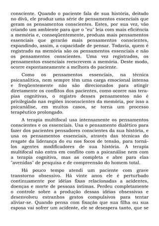 consciente. Quando o paciente fala de sua história, deitado
no divã, ele produz uma série de pensamentos essenciais que
geram os pensamentos conscientes. Estes, por sua vez, vão
criando um ambiente para que o "eu" leia com mais eficiência
a memória e, conseqüentemente, produza mais pensamentos
essenciais que gerarão mais pensamentos conscientes,
expandindo, assim, a capacidade de pensar. Todavia, quem é
registrado na memória são os pensamentos essenciais e não
os pensamentos conscientes. Uma vez registrados, os
pensamentos essenciais reescrevem a memória. Deste modo,
ocorre espontaneamente a melhora do paciente.
Como os pensamentos essenciais, na técnica
psicanalítica, nem sempre têm uma carga emocional intensa
e freqüentemente não são direcionados para atingir
diretamente os conflitos dos pacientes, como ocorre nas tera-
pias cognitivas, o registro desses pensamentos não é
privilegiado nas regiões inconscientes da memória, por isso a
psicanálise, em muitos casos, se torna um processo
terapêutico prolongado.
A terapia multifocal usa intensamente os pensamentos
conscientes e os essenciais. Usa o pensamento dialético para
fazer dos pacientes pensadores conscientes da sua história, e
usa os pensamentos essenciais, através das técnicas do
resgate da liderança do eu nos focos de tensão, para torná-
los agentes modificadores de sua história. A terapia
multifocal não entra em conflito com a psicanálise nem com
a terapia cognitiva, mas as completa e abre para elas
"avenidas" de pesquisa e de compreensão do homem total.
Há pouco tempo atendi um paciente com grave
transtorno obsessivo. Há vinte anos ele é perturbado
continuamente por idéias fixas relacionadas a acidentes,
doenças e morte de pessoas íntimas. Perdeu completamente
o controle sobre a produção dessas idéias obsessivas e
desenvolveu estranhos gestos compulsivos para tentar
aliviar-se. Quando pensa com fixação que sua filha ou sua
esposa vai sofrer um acidente, ele se desespera tanto, que se
 